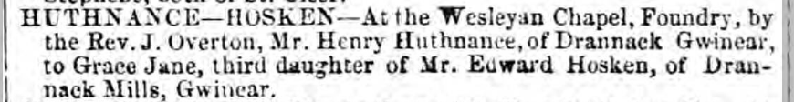 HUTHNANCE— HOSKEN: Mr. Henry Huthnance of Drannack Gwinear, to Grace Jane, third daughter of Mr. Edward Hosken, of Drannack Mills, Gwinear | 23 Oct 1869
